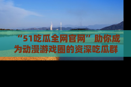 “51吃瓜全网官网”助你成为动漫游戏圈的资深吃瓜群众!