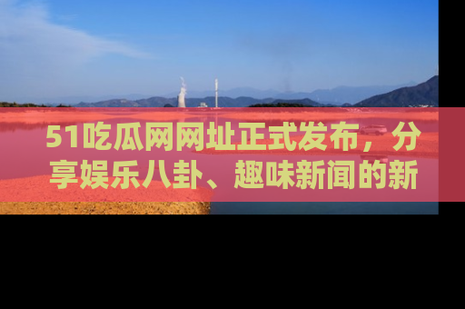 51吃瓜网网址正式发布，分享娱乐八卦、趣味新闻的新平台