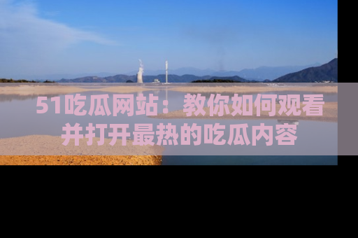51吃瓜网站：教你如何观看并打开最热的吃瓜内容