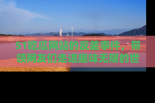51吃瓜网站的反差事件，带领网友们走进趣味无限的世界