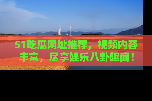 51吃瓜网址推荐,视频内容丰富,尽享娱乐八卦趣闻!