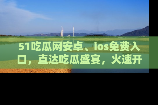 51吃瓜网安卓、ios免费入口，直达吃瓜盛宴，火速开启线上体验！