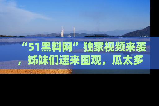 “51黑料网”独家视频来袭，姊妹们速来围观，瓜太多简直停不下来！