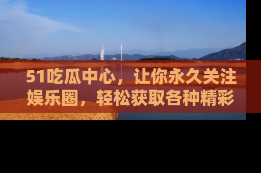 51吃瓜中心,让你永久关注娱乐圈,轻松获取各种精彩的吃瓜信息!