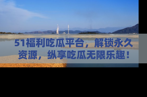 51福利吃瓜平台，解锁永久资源，纵享吃瓜无限乐趣！