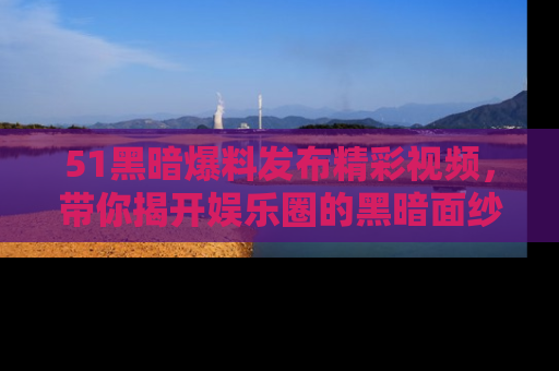 51黑暗爆料发布精彩视频，带你揭开娱乐圈的黑暗面纱
