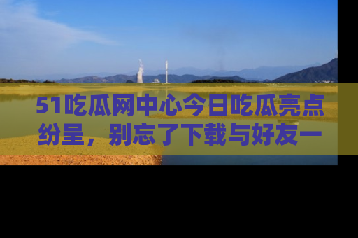 51吃瓜网中心今日吃瓜亮点纷呈,别忘了下载与好友一同分享!