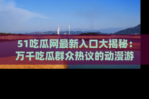 51吃瓜网最新入口大揭秘：万千吃瓜群众热议的动漫游戏事件