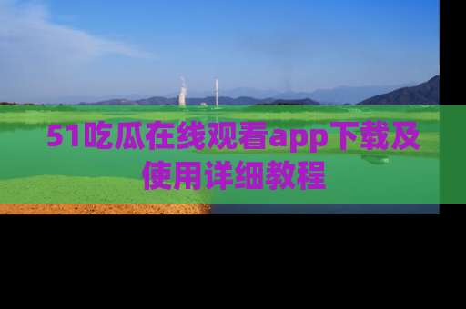51吃瓜在线观看app下载及使用详细教程