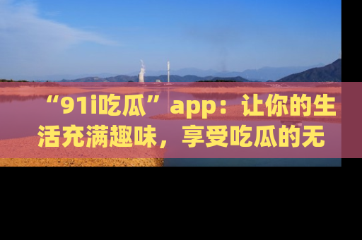 “91i吃瓜”app:让你的生活充满趣味,享受吃瓜的无限乐趣!