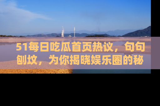 51每日吃瓜首页热议，句句刨坟，为你揭晓娱乐圈的秘密！