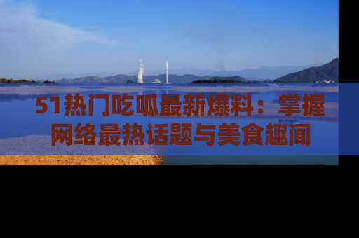 51热门吃呱最新爆料：掌握网络最热话题与美食趣闻