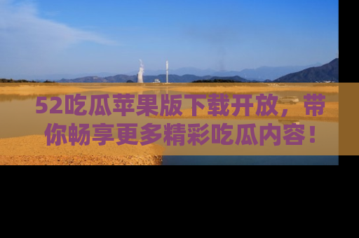 52吃瓜苹果版下载开放，带你畅享更多精彩吃瓜内容！