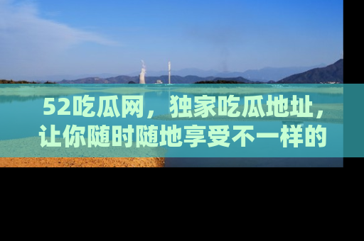 52吃瓜网，独家吃瓜地址，让你随时随地享受不一样的观看体验！