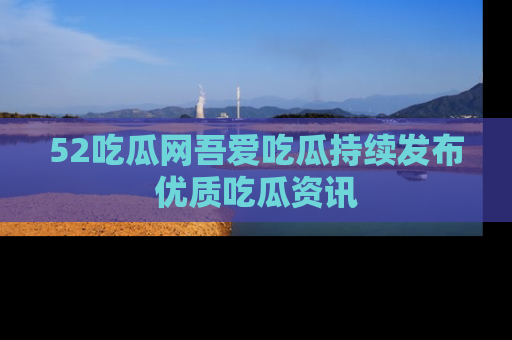 52吃瓜网吾爱吃瓜持续发布优质吃瓜资讯