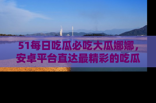 51每日吃瓜必吃大瓜娜娜，安卓平台直达最精彩的吃瓜内容。