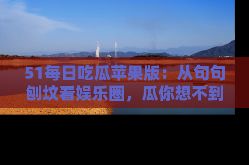 51每日吃瓜苹果版：从句句刨坟看娱乐圈，瓜你想不到的精彩纷呈！