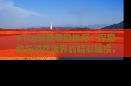 91cg最新番剧推荐：探索动漫游戏世界的精彩链接，尽在此处！