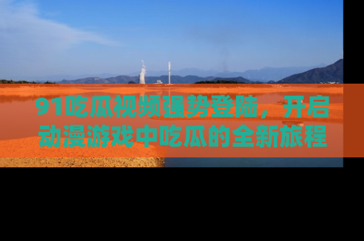 91吃瓜视频强势登陆,开启动漫游戏中吃瓜的全新旅程!