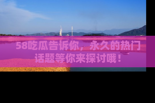58吃瓜告诉你，永久的热门话题等你来探讨哦！
