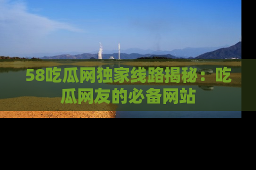 58吃瓜网独家线路揭秘：吃瓜网友的必备网站