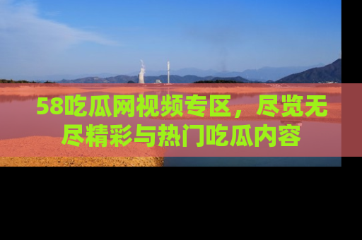 58吃瓜网视频专区，尽览无尽精彩与热门吃瓜内容