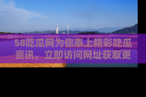 58吃瓜网为你奉上精彩吃瓜资讯，立即访问网址获取更多内容！