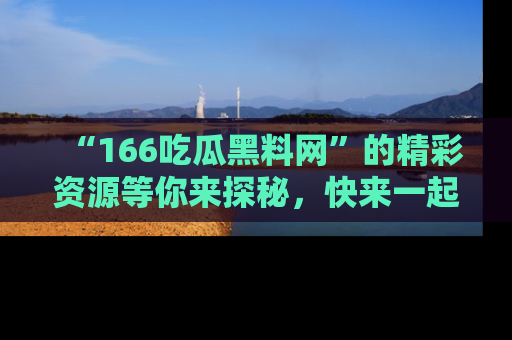 “166吃瓜黑料网”的精彩资源等你来探秘,快来一起吃瓜吧!