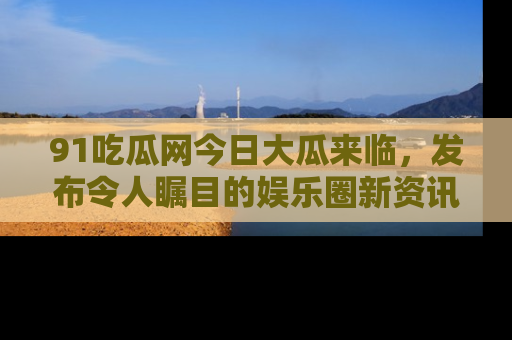 91吃瓜网今日大瓜来临,发布令人瞩目的娱乐圈新资讯!