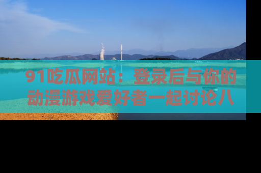 91吃瓜网站：登录后与你的动漫游戏爱好者一起讨论八卦！
