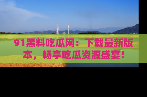 91黑料吃瓜网:下载最新版本,畅享吃瓜资源盛宴!