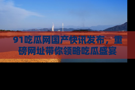 91吃瓜网国产快讯发布，重磅网址带你领略吃瓜盛宴