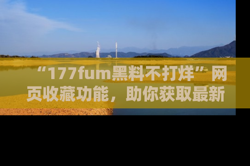 “177fum黑料不打烊”网页收藏功能,助你获取最新黑料动态