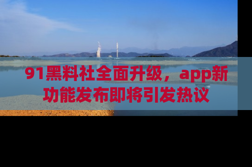 91黑料社全面升级,app新功能发布即将引发热议