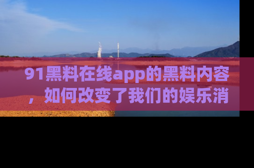91黑料在线app的黑料内容,如何改变了我们的娱乐消费习惯?