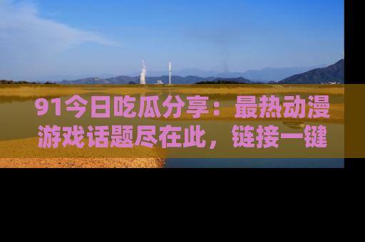 91今日吃瓜分享:最热动漫游戏话题尽在此,链接一键畅游!