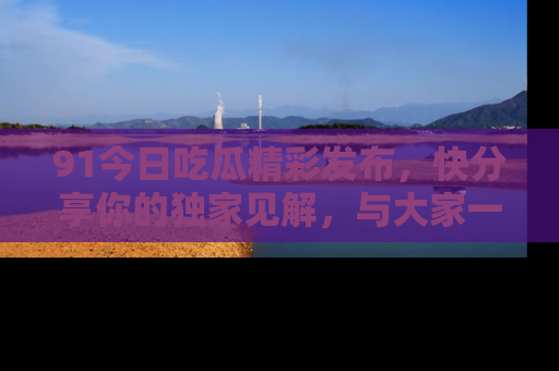 91今日吃瓜精彩发布，快分享你的独家见解，与大家一起讨论吧！