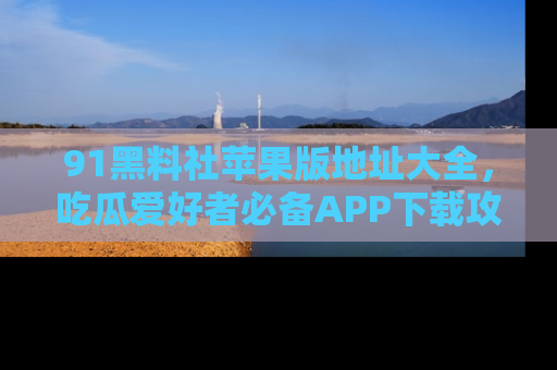 91黑料社苹果版地址大全,吃瓜爱好者必备APP下载攻略