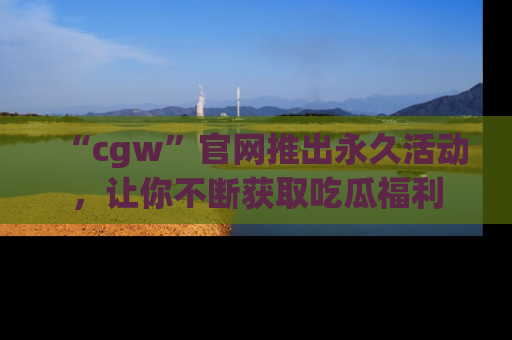 “cgw”官网推出永久活动,让你不断获取吃瓜福利