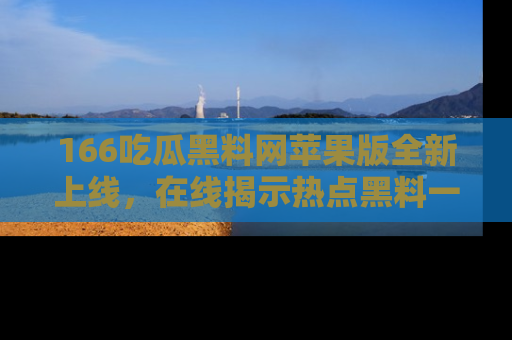 166吃瓜黑料网苹果版全新上线,在线揭示热点黑料一手掌握!