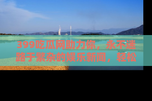 399吃瓜网助力你,永不迷路于繁杂的娱乐新闻,轻松追踪热点!