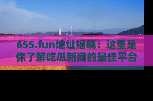 655.fun地址揭晓：这里是你了解吃瓜新闻的最佳平台，快来探索吧！