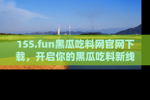 155.fun黑瓜吃料网官网下载,开启你的黑瓜吃料新线路,轻松找到入口!