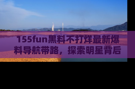 155fun黑料不打烊最新爆料导航带路，探索明星背后的秘密