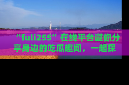 “fuli255”在线平台邀你分享身边的吃瓜趣闻,一起探索生活的小秘密!