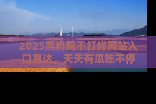 2025黑料网不打烊网站入口直达，天天有瓜吃不停