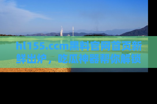 hl155.ccm黑料官网首页新鲜出炉，吃瓜神器帮你解锁那些鲜为人知的内幕！