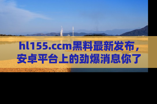 hl155.ccm黑料最新发布,安卓平台上的劲爆消息你了解了吗?