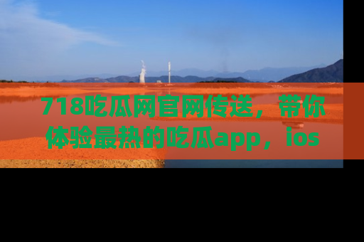 718吃瓜网官网传送,带你体验最热的吃瓜app,ios用户必备哦!