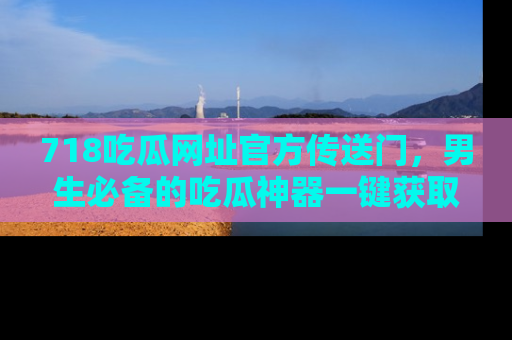 718吃瓜网址官方传送门,男生必备的吃瓜神器一键获取!